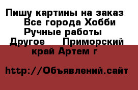  Пишу картины на заказ.  - Все города Хобби. Ручные работы » Другое   . Приморский край,Артем г.